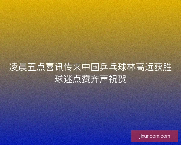 凌晨五点喜讯传来中国乒乓球林高远获胜球迷点赞齐声祝贺