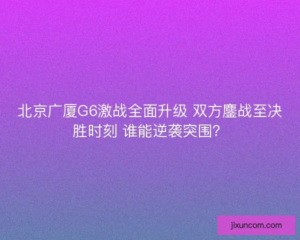 北京广厦G6激战全面升级 双方鏖战至决胜时刻 谁能逆袭突围? 北京广厦G6激战全面升级 双方鏖战至决胜时刻 谁能逆袭突围?