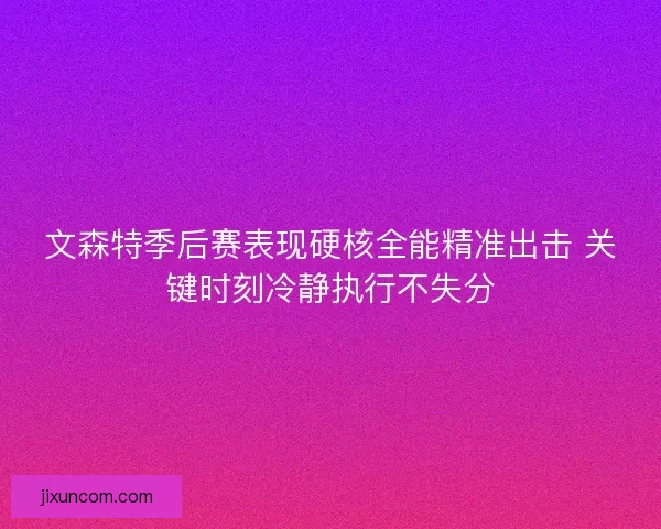 文森特季后赛表现硬核全能精准出击 关键时刻冷静执行不失分