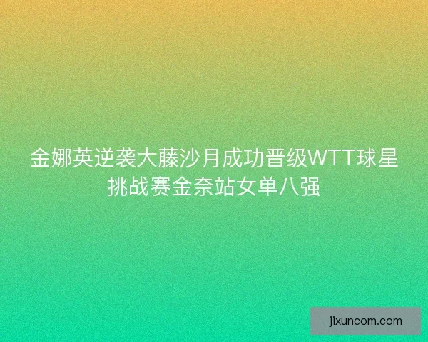 金娜英逆袭大藤沙月成功晋级WTT球星挑战赛金奈站女单八强