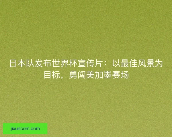 日本队发布世界杯宣传片：以最佳风景为目标，勇闯美加墨赛场