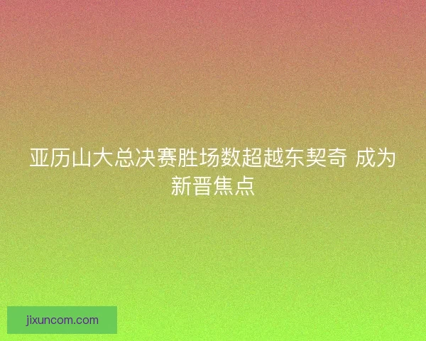 亚历山大总决赛胜场数超越东契奇 成为新晋焦点