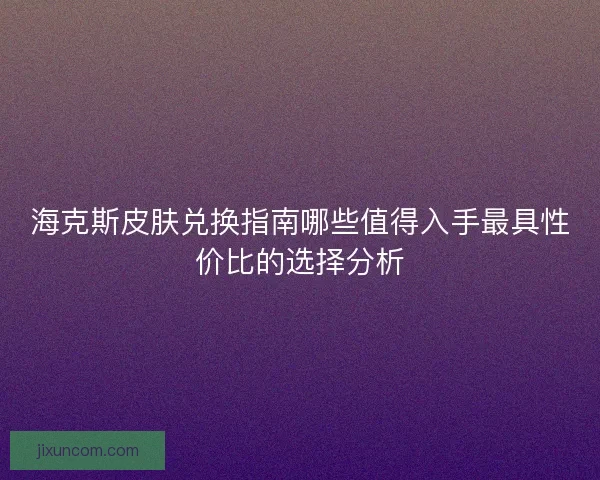 海克斯皮肤兑换指南哪些值得入手最具性价比的选择分析