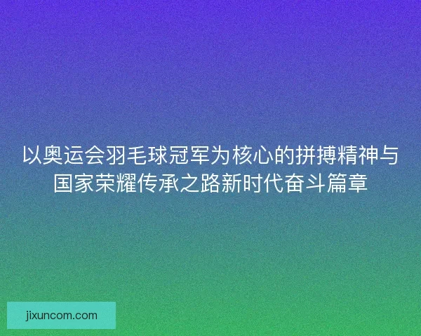 以奥运会羽毛球冠军为核心的拼搏精神与国家荣耀传承之路新时代奋斗篇章