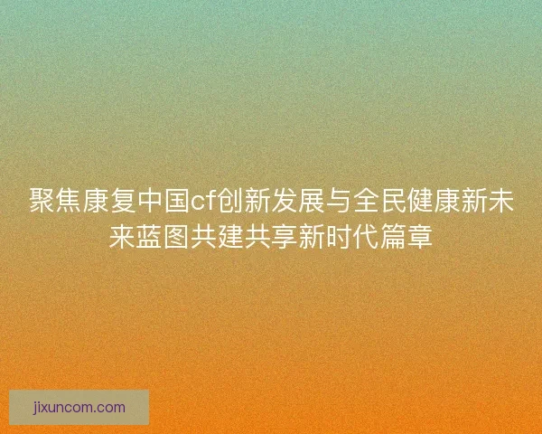 聚焦康复中国cf创新发展与全民健康新未来蓝图共建共享新时代篇章