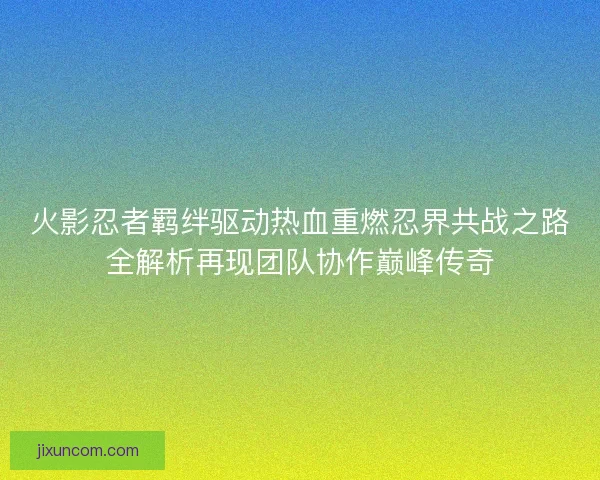 火影忍者羁绊驱动热血重燃忍界共战之路全解析再现团队协作巅峰传奇