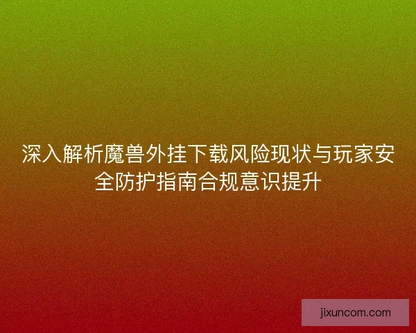 深入解析魔兽外挂下载风险现状与玩家安全防护指南合规意识提升