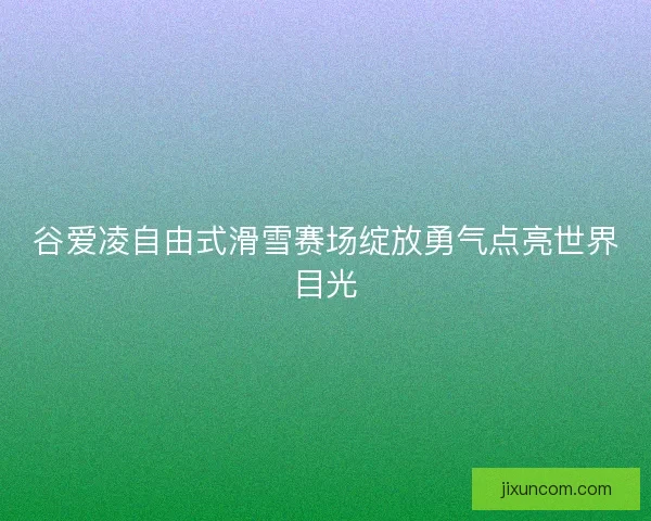 谷爱凌自由式滑雪赛场绽放勇气点亮世界目光