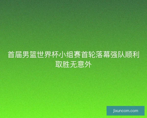 首届男篮世界杯小组赛首轮落幕强队顺利取胜无意外