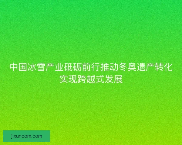 中国冰雪产业砥砺前行推动冬奥遗产转化实现跨越式发展