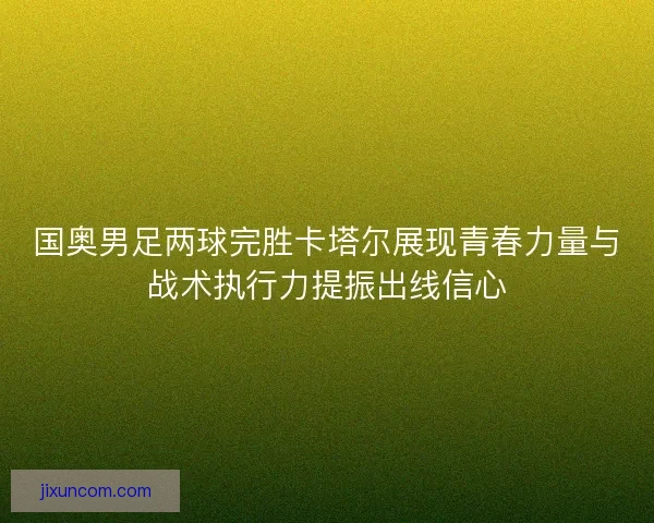 国奥男足两球完胜卡塔尔展现青春力量与战术执行力提振出线信心