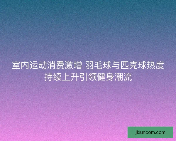 室内运动消费激增 羽毛球与匹克球热度持续上升引领健身潮流 室内运动消费激增 羽毛球与匹克球热度持续上升引领健身潮流