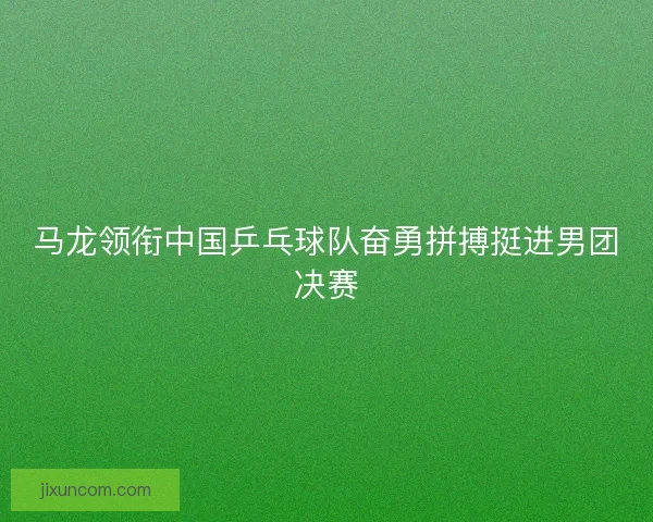 马龙领衔中国乒乓球队奋勇拼搏挺进男团决赛