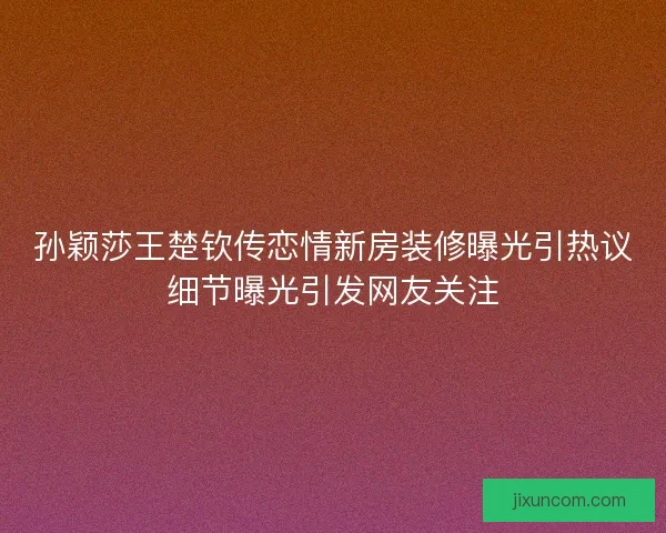 孙颖莎王楚钦传恋情新房装修曝光引热议细节曝光引发网友关注