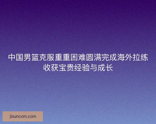 中国男篮克服重重困难圆满完成海外拉练收获宝贵经验与成长 中国男篮克服重重困难圆满完成海外拉练收获宝贵经验与成长