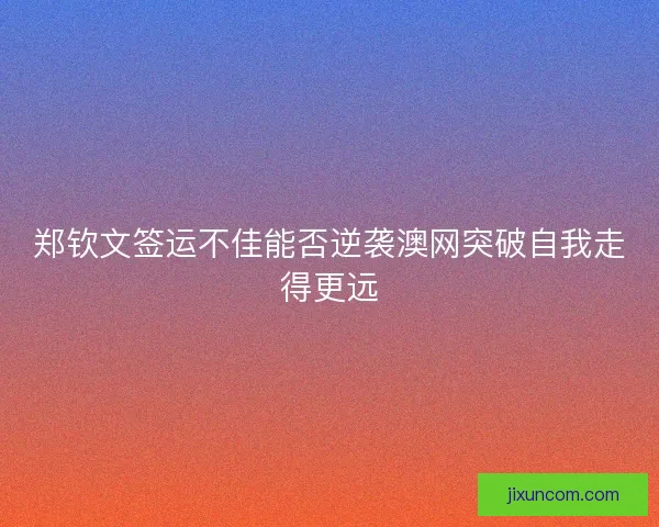 郑钦文签运不佳能否逆袭澳网突破自我走得更远 郑钦文签运不佳能否逆袭澳网突破自我走得更远