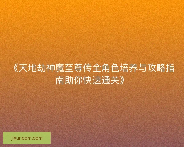 《天地劫神魔至尊传全角色培养与攻略指南助你快速通关》