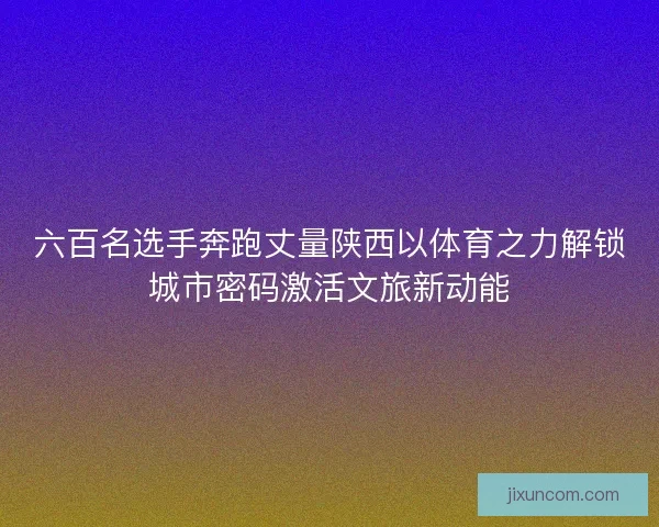 六百名选手奔跑丈量陕西以体育之力解锁城市密码激活文旅新动能