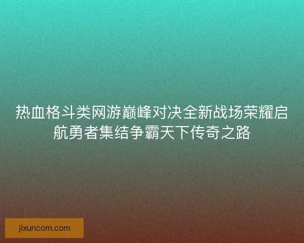 热血格斗类网游巅峰对决全新战场荣耀启航勇者集结争霸天下传奇之路