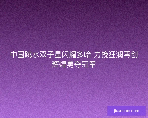 中国跳水双子星闪耀多哈 力挽狂澜再创辉煌勇夺冠军