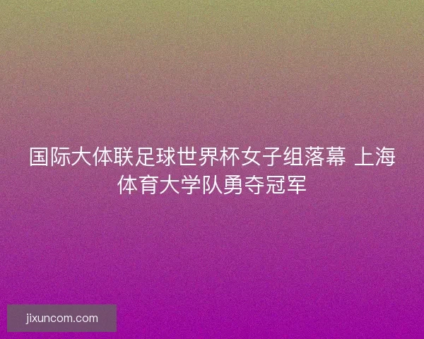 国际大体联足球世界杯女子组落幕 上海体育大学队勇夺冠军 国际大体联足球世界杯女子组落幕 上海体育大学队勇夺冠军