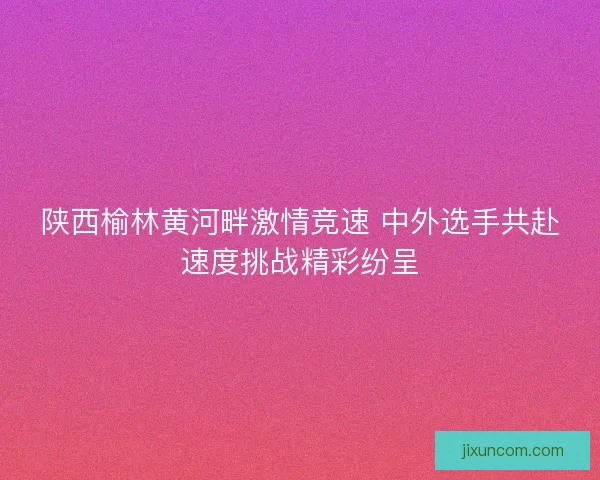陕西榆林黄河畔激情竞速 中外选手共赴速度挑战精彩纷呈