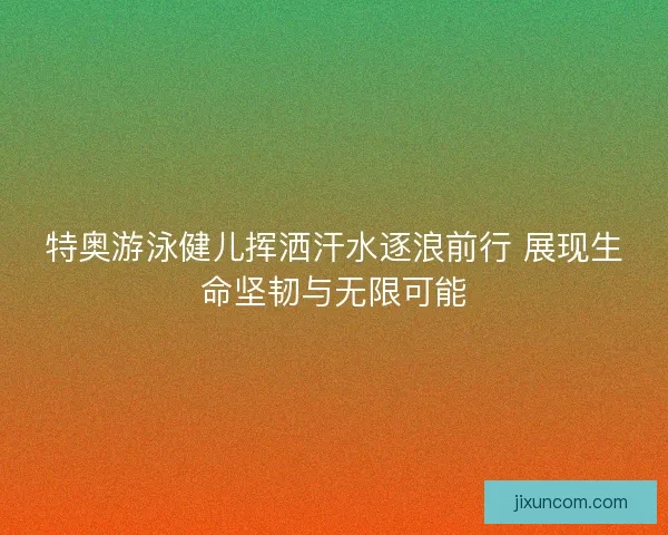特奥游泳健儿挥洒汗水逐浪前行 展现生命坚韧与无限可能