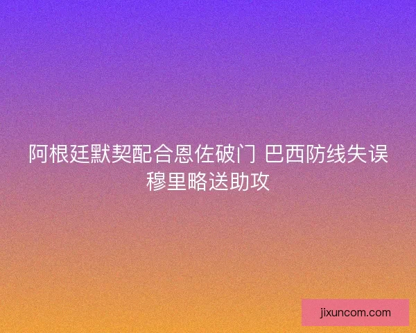 阿根廷默契配合恩佐破门 巴西防线失误穆里略送助攻