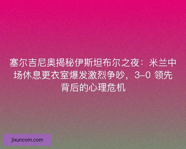 塞尔吉尼奥揭秘伊斯坦布尔之夜：米兰中场休息更衣室爆发激烈争吵，3-0 领先背后的心理危机