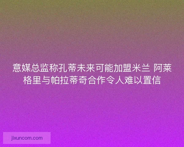 意媒总监称孔蒂未来可能加盟米兰 阿莱格里与帕拉蒂奇合作令人难以置信 意媒总监称孔蒂未来可能加盟米兰 阿莱格里与帕拉蒂奇合作令人难以置信